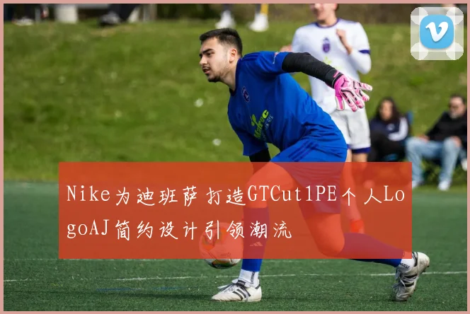 Nike为迪班萨打造GTCut1PE个人LogoAJ简约设计引领潮流