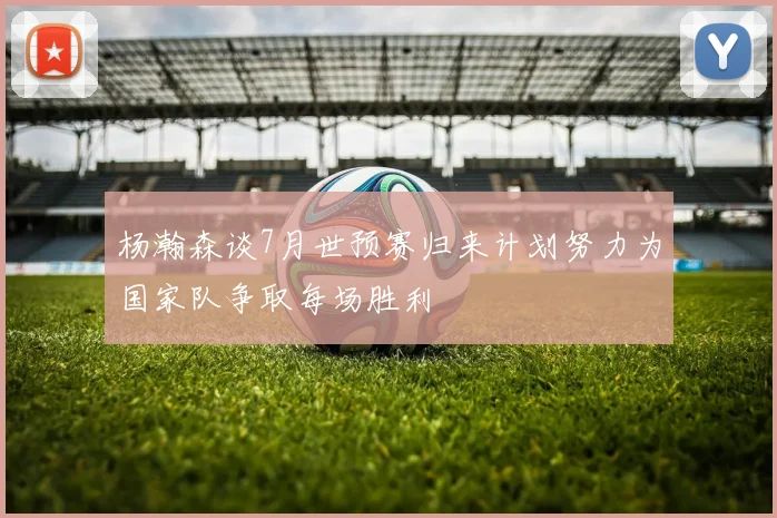 杨瀚森谈7月世预赛归来计划努力为国家队争取每场胜利