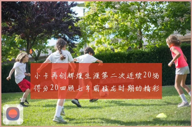 小卡再创辉煌生涯第二次连续20场得分20回顾七年前猛龙时期的精彩表现