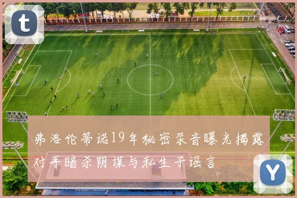 弗洛伦蒂诺19年秘密录音曝光揭露对手暗杀阴谋与私生子谣言