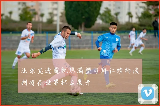 法尔克透露凯恩渴望与拜仁续约谈判将在世界杯后展开