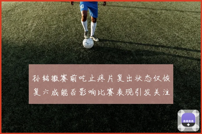 孙铭徽赛前吃止疼片复出状态仅恢复六成能否影响比赛表现引发关注
