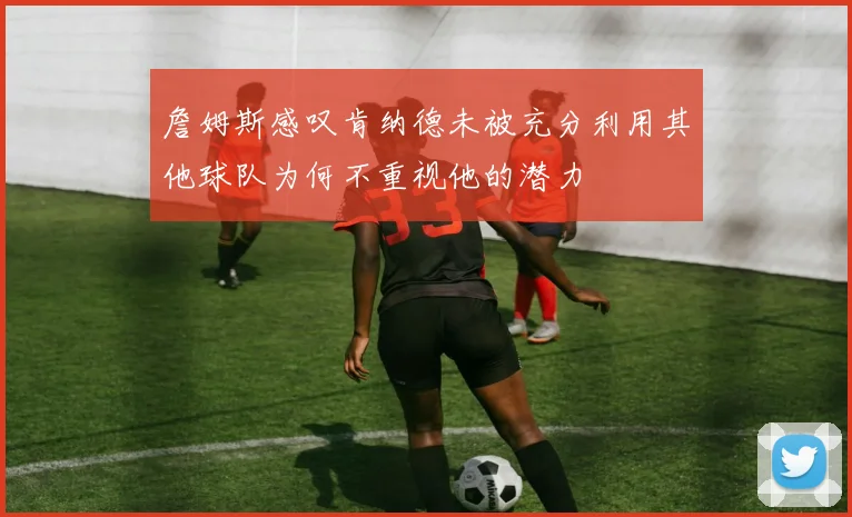 詹姆斯感叹肯纳德未被充分利用其他球队为何不重视他的潜力