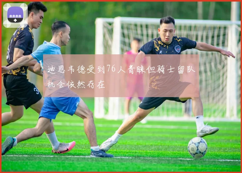 迪恩韦德受到76人青睐但骑士留队机会依然存在