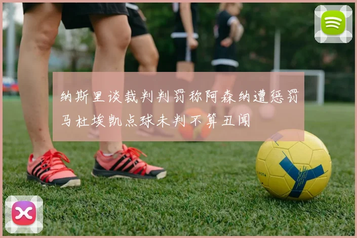 纳斯里谈裁判判罚称阿森纳遭惩罚马杜埃凯点球未判不算丑闻