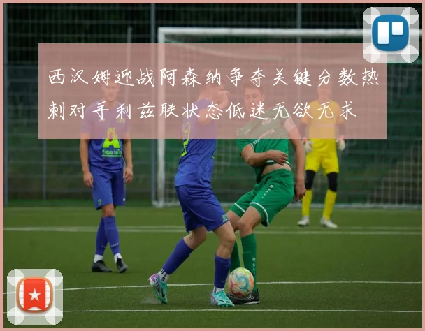 西汉姆迎战阿森纳争夺关键分数热刺对手利兹联状态低迷无欲无求