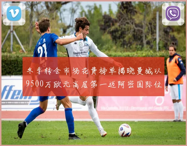 冬季转会市场花费榜单揭晓曼城以9500万欧元高居第一迈阿密国际位列第十一