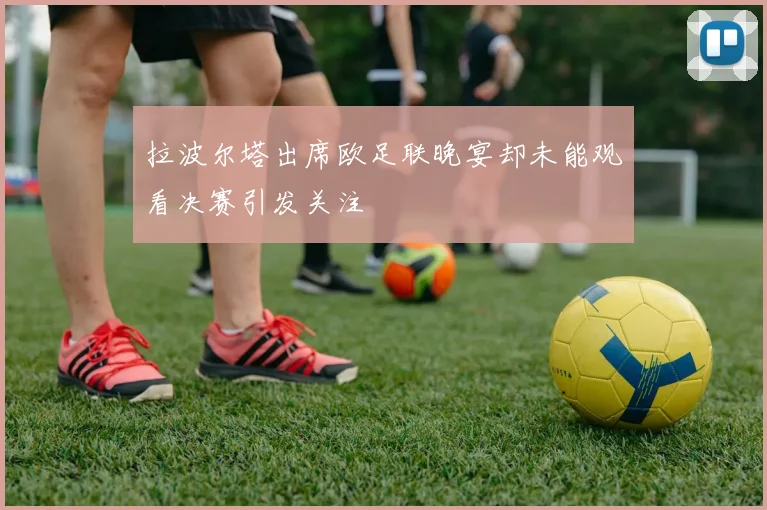 拉波尔塔出席欧足联晚宴却未能观看决赛引发关注