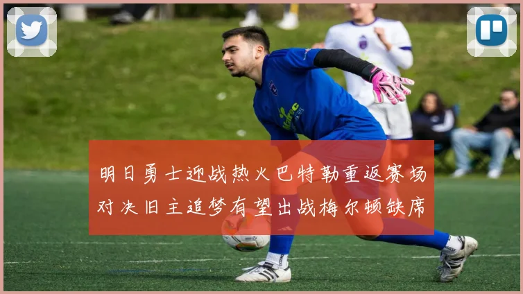 明日勇士迎战热火巴特勒重返赛场对决旧主追梦有望出战梅尔顿缺席