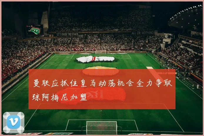 曼联应抓住皇马动荡机会全力争取琼阿梅尼加盟