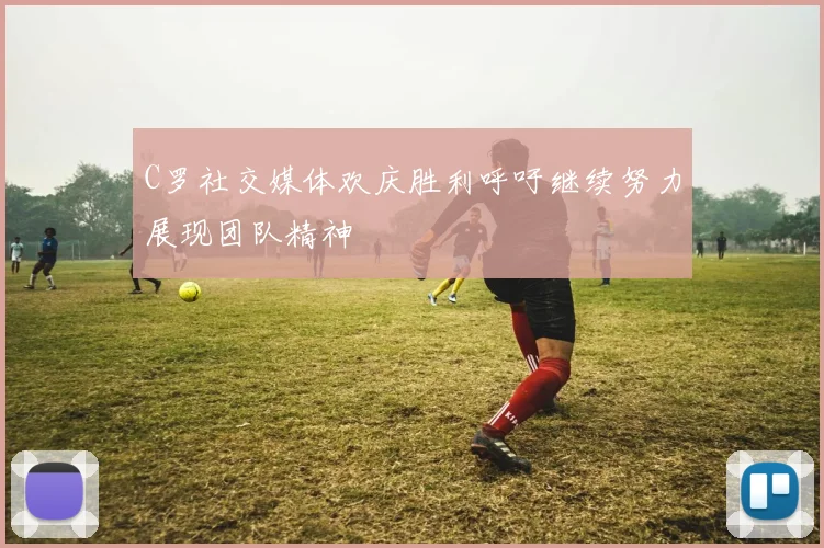 C罗社交媒体欢庆胜利呼吁继续努力展现团队精神